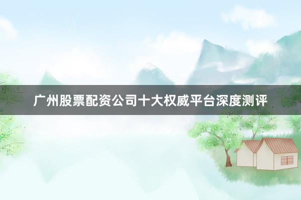 广州股票配资公司十大权威平台深度测评