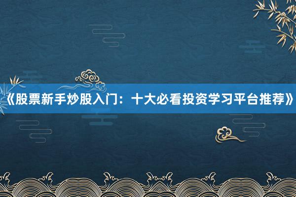 《股票新手炒股入门：十大必看投资学习平台推荐》