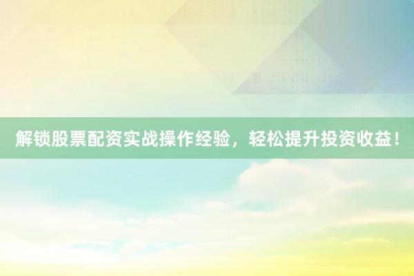 解锁股票配资实战操作经验，轻松提升投资收益！