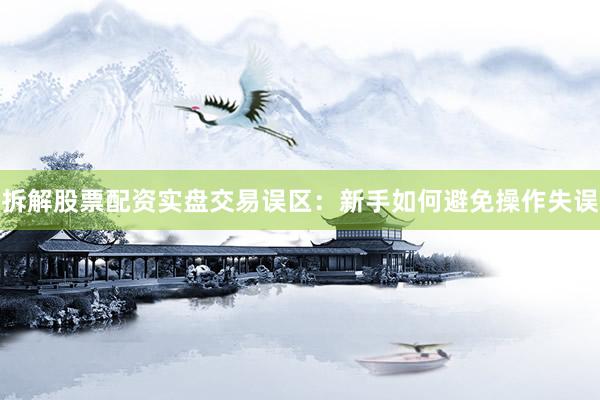 拆解股票配资实盘交易误区：新手如何避免操作失误