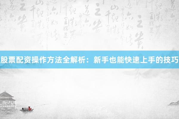 股票配资操作方法全解析：新手也能快速上手的技巧