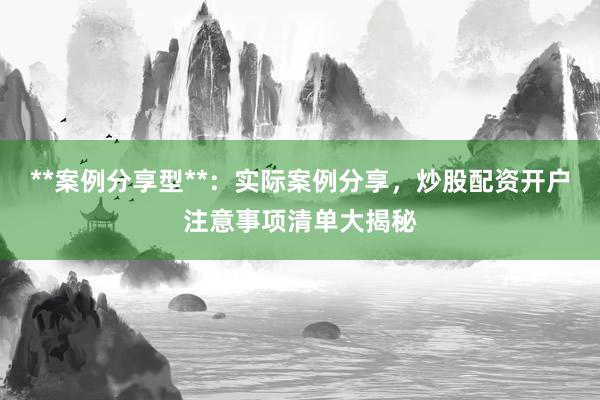 **案例分享型**：实际案例分享，炒股配资开户注意事项清单大揭秘