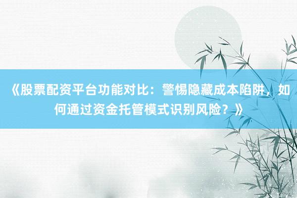 《股票配资平台功能对比：警惕隐藏成本陷阱，如何通过资金托管模式识别风险？》