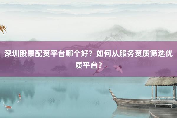 深圳股票配资平台哪个好？如何从服务资质筛选优质平台？