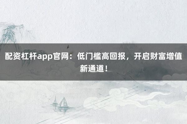 配资杠杆app官网：低门槛高回报，开启财富增值新通道！