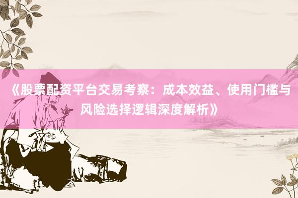 《股票配资平台交易考察：成本效益、使用门槛与风险选择逻辑深度解析》