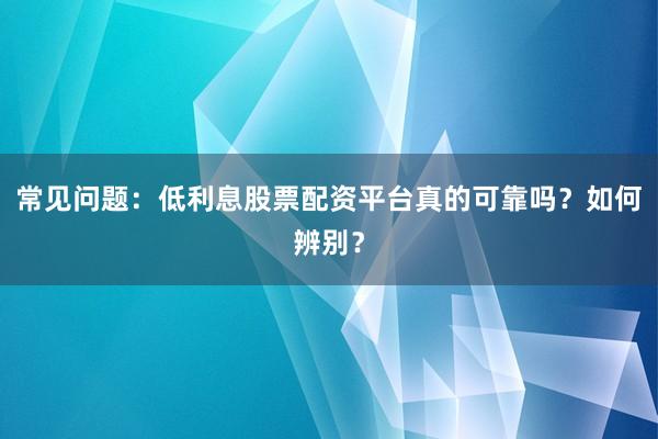 常见问题：低利息股票配资平台真的可靠吗？如何辨别？