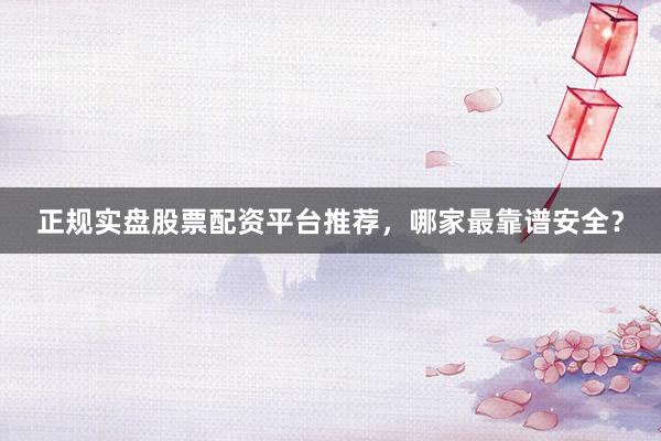 正规实盘股票配资平台推荐，哪家最靠谱安全？