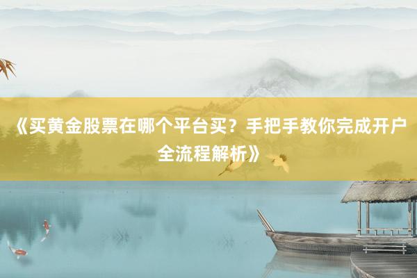 《买黄金股票在哪个平台买？手把手教你完成开户全流程解析》
