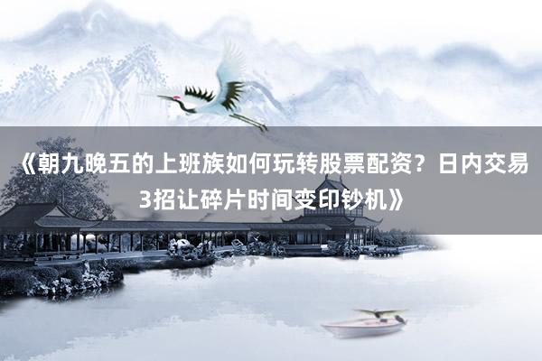 《朝九晚五的上班族如何玩转股票配资？日内交易3招让碎片时间变印钞机》