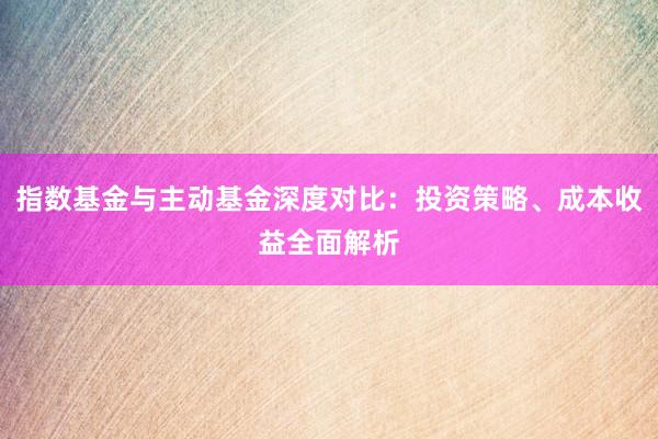 指数基金与主动基金深度对比：投资策略、成本收益全面解析
