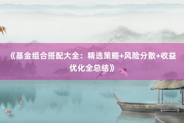 《基金组合搭配大全：精选策略+风险分散+收益优化全总结》