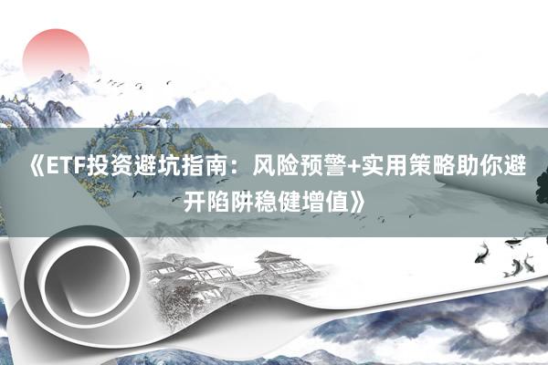 《ETF投资避坑指南：风险预警+实用策略助你避开陷阱稳健增值》
