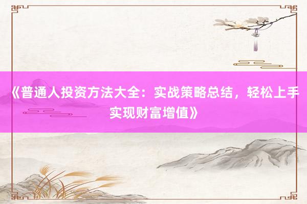 《普通人投资方法大全：实战策略总结，轻松上手实现财富增值》