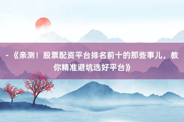 - 《亲测！股票配资平台排名前十的那些事儿，教你精准避坑选好平台》