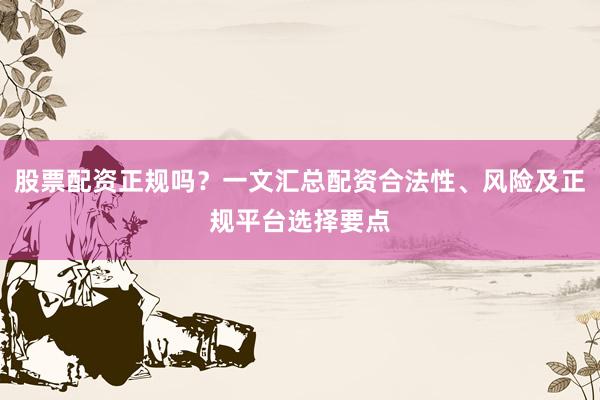 股票配资正规吗？一文汇总配资合法性、风险及正规平台选择要点