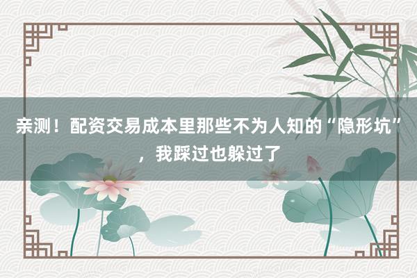 亲测！配资交易成本里那些不为人知的“隐形坑”，我踩过也躲过了