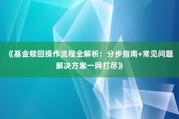 《基金赎回操作流程全解析：分步指南+常见问题解决方案一网打尽》