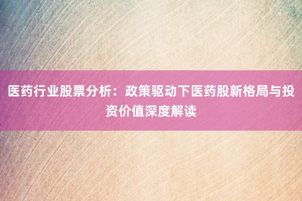 医药行业股票分析：政策驱动下医药股新格局与投资价值深度解读