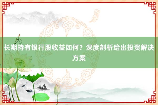 长期持有银行股收益如何？深度剖析给出投资解决方案
