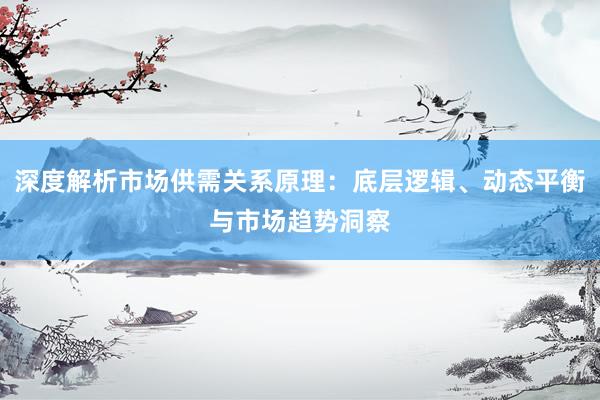 深度解析市场供需关系原理：底层逻辑、动态平衡与市场趋势洞察