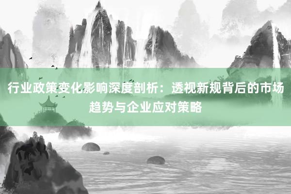 行业政策变化影响深度剖析：透视新规背后的市场趋势与企业应对策略