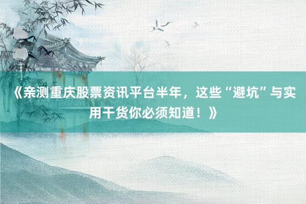 《亲测重庆股票资讯平台半年，这些“避坑”与实用干货你必须知道！》