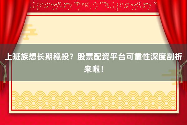 上班族想长期稳投？股票配资平台可靠性深度剖析来啦！