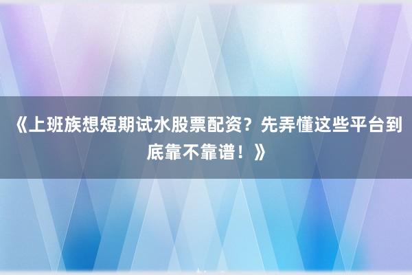 《上班族想短期试水股票配资？先弄懂这些平台到底靠不靠谱！》
