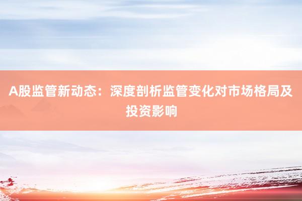 A股监管新动态：深度剖析监管变化对市场格局及投资影响