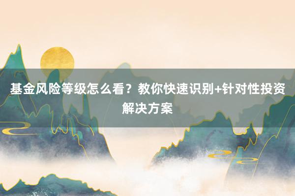 基金风险等级怎么看？教你快速识别+针对性投资解决方案