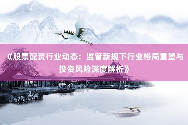《股票配资行业动态：监管新规下行业格局重塑与投资风险深度解析》