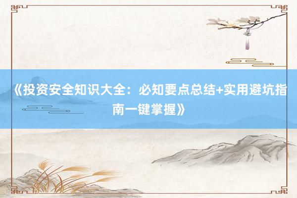 《投资安全知识大全：必知要点总结+实用避坑指南一键掌握》