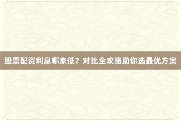 股票配资利息哪家低？对比全攻略助你选最优方案