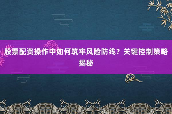 股票配资操作中如何筑牢风险防线？关键控制策略揭秘