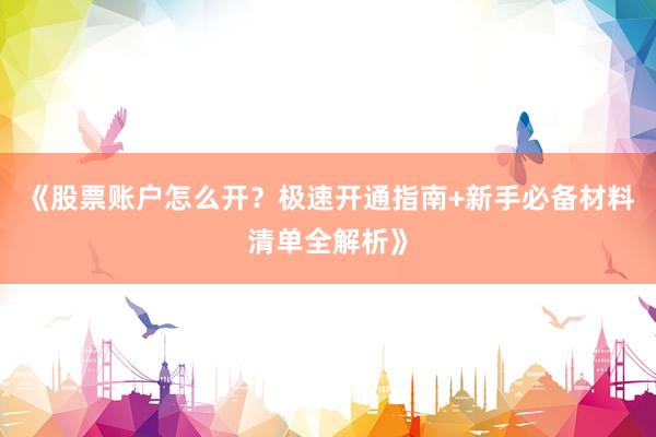 《股票账户怎么开？极速开通指南+新手必备材料清单全解析》