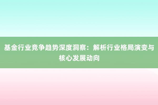 基金行业竞争趋势深度洞察：解析行业格局演变与核心发展动向