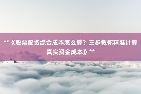 **《股票配资综合成本怎么算？三步教你精准计算真实资金成本》**