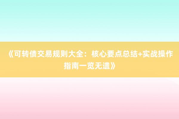 《可转债交易规则大全：核心要点总结+实战操作指南一览无遗》