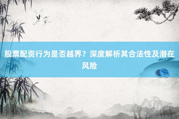 股票配资行为是否越界？深度解析其合法性及潜在风险