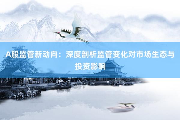 A股监管新动向：深度剖析监管变化对市场生态与投资影响