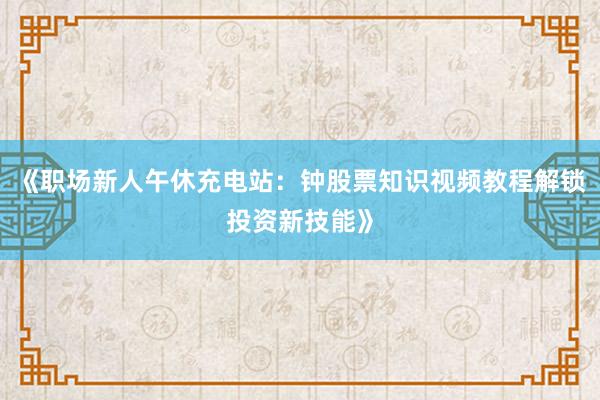 《职场新人午休充电站：钟股票知识视频教程解锁投资新技能》