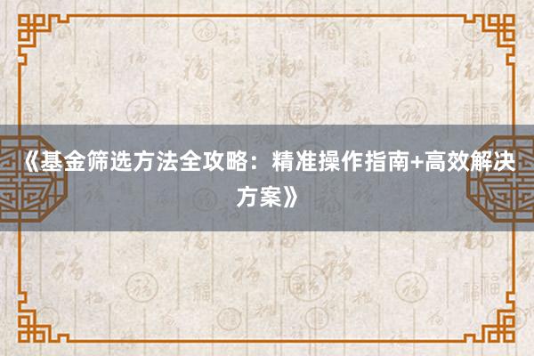 《基金筛选方法全攻略：精准操作指南+高效解决方案》
