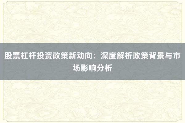 股票杠杆投资政策新动向：深度解析政策背景与市场影响分析