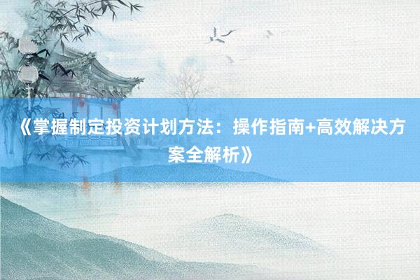 《掌握制定投资计划方法：操作指南+高效解决方案全解析》