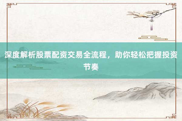 深度解析股票配资交易全流程，助你轻松把握投资节奏