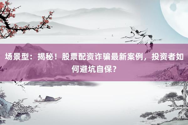 场景型：揭秘！股票配资诈骗最新案例，投资者如何避坑自保？