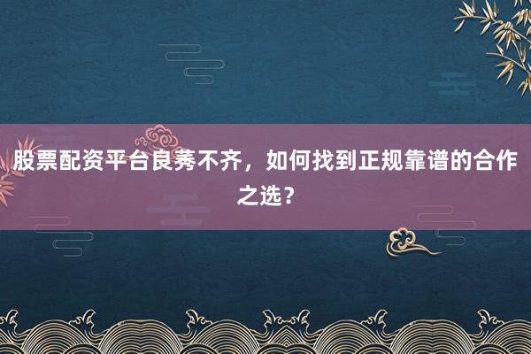 股票配资平台良莠不齐，如何找到正规靠谱的合作之选？