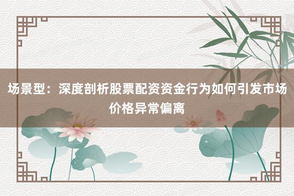 场景型：深度剖析股票配资资金行为如何引发市场价格异常偏离