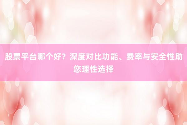 股票平台哪个好？深度对比功能、费率与安全性助您理性选择